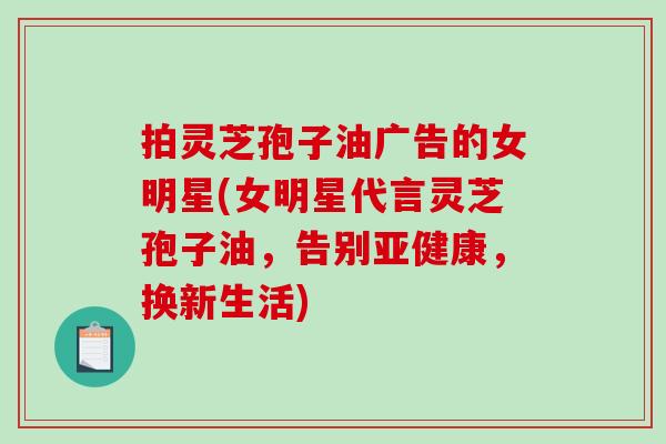 拍灵芝孢子油广告的女明星(女明星代言灵芝孢子油,告别亚健康,换新生活)-第1张图片-破壁灵芝孢子粉研究指南 拍灵芝孢子油广告的女明星(女明星代言灵芝孢子油,告别亚健康,换新生活)-第1张图片-破壁灵芝孢子粉研究指南