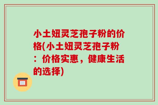 小土妞灵芝孢子粉的价格(小土妞灵芝孢子粉:价格实惠,健康生活的选择)-第1张图片-破壁灵芝孢子粉研究指南 小土妞灵芝孢子粉的价格(小土妞灵芝孢子粉:价格实惠,健康生活的选择)-第1张图片-破壁灵芝孢子粉研究指南