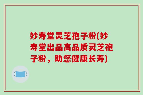 妙寿堂灵芝孢子粉(妙寿堂出品高品质灵芝孢子粉,助您健康长寿)-第1张图片-破壁灵芝孢子粉研究指南 妙寿堂灵芝孢子粉(妙寿堂出品高品质灵芝孢子粉,助您健康长寿)-第1张图片-破壁灵芝孢子粉研究指南