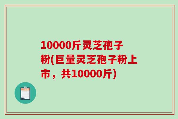 10000斤灵芝孢子粉(巨量灵芝孢子粉上市,共10000斤)-第1张图片-破壁灵芝孢子粉研究指南 10000斤灵芝孢子粉(巨量灵芝孢子粉上市,共10000斤)-第1张图片-破壁灵芝孢子粉研究指南