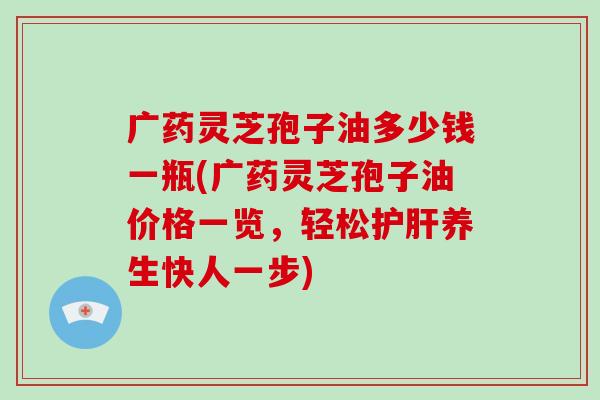广药灵芝孢子油多少钱一瓶(广药灵芝孢子油价格一览,轻松护肝养生快人一步)-第1张图片-破壁灵芝孢子粉研究指南 广药灵芝孢子油多少钱一瓶(广药灵芝孢子油价格一览,轻松护肝养生快人一步)-第1张图片-破壁灵芝孢子粉研究指南