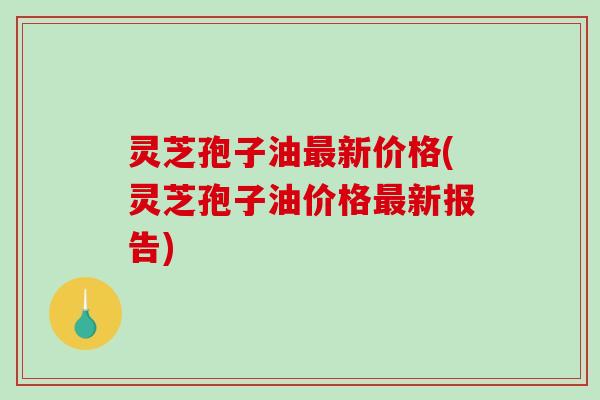 灵芝孢子油最新价格(灵芝孢子油价格最新报告)-第1张图片-破壁灵芝孢子粉研究指南 灵芝孢子油最新价格(灵芝孢子油价格最新报告)-第1张图片-破壁灵芝孢子粉研究指南
