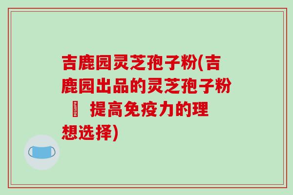 吉鹿园灵芝孢子粉(吉鹿园出品的灵芝孢子粉 – 提高免疫力的理想选择)-第1张图片-破壁灵芝孢子粉研究指南 吉鹿园灵芝孢子粉(吉鹿园出品的灵芝孢子粉 – 提高免疫力的理想选择)-第1张图片-破壁灵芝孢子粉研究指南