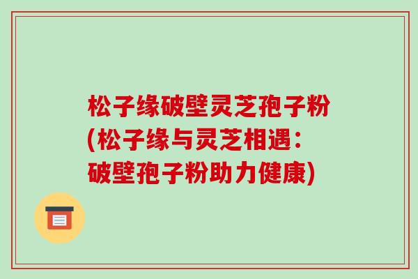 松子缘破壁灵芝孢子粉(松子缘与灵芝相遇：破壁孢子粉助力健康)-第1张图片-破壁灵芝孢子粉研究指南