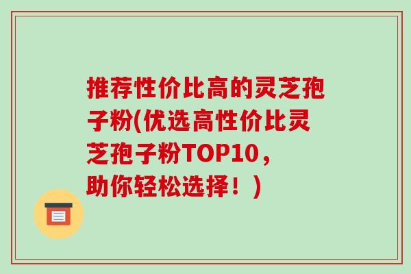 推荐性价比高的灵芝孢子粉(优选高性价比灵芝孢子粉TOP10,助你轻松选择!)-第1张图片-破壁灵芝孢子粉研究指南 推荐性价比高的灵芝孢子粉(优选高性价比灵芝孢子粉TOP10,助你轻松选择!)-第1张图片-破壁灵芝孢子粉研究指南