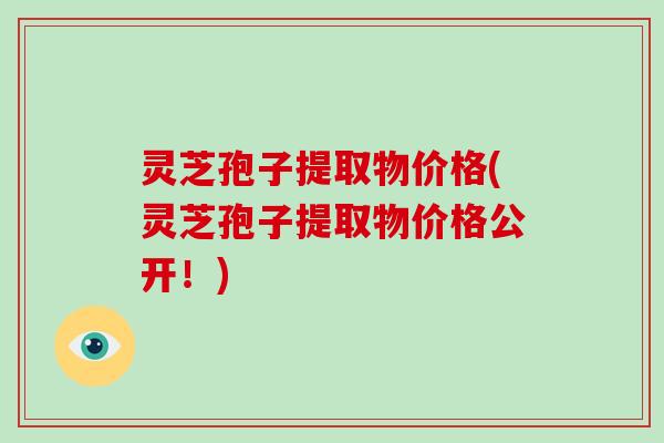 灵芝孢子提取物价格(灵芝孢子提取物价格公开!)-第1张图片-破壁灵芝孢子粉研究指南 灵芝孢子提取物价格(灵芝孢子提取物价格公开!)-第1张图片-破壁灵芝孢子粉研究指南