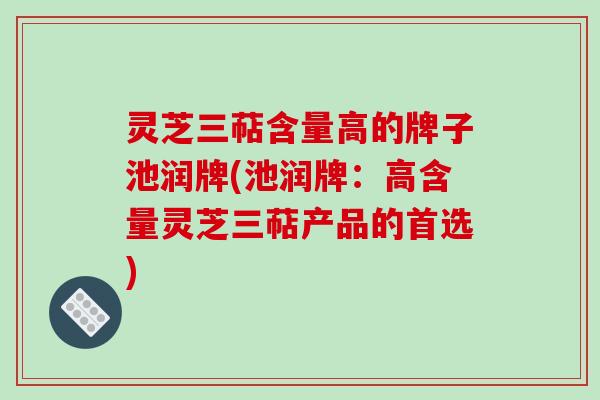 灵芝三萜含量高的牌子池润牌(池润牌:高含量灵芝三萜产品的首选)-第1张图片-破壁灵芝孢子粉研究指南 灵芝三萜含量高的牌子池润牌(池润牌:高含量灵芝三萜产品的首选)-第1张图片-破壁灵芝孢子粉研究指南