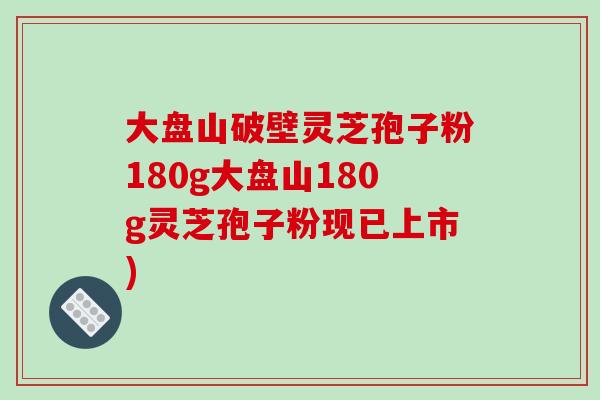 大盘山破壁灵芝孢子粉180g大盘山180g灵芝孢子粉现已上市)-第1张图片-破壁灵芝孢子粉研究指南 大盘山破壁灵芝孢子粉180g大盘山180g灵芝孢子粉现已上市)-第1张图片-破壁灵芝孢子粉研究指南