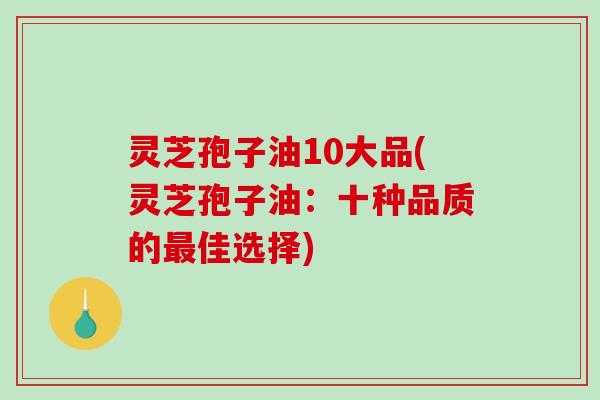 灵芝孢子油10大品(灵芝孢子油：十种品质的最佳选择)-第1张图片-破壁灵芝孢子粉研究指南