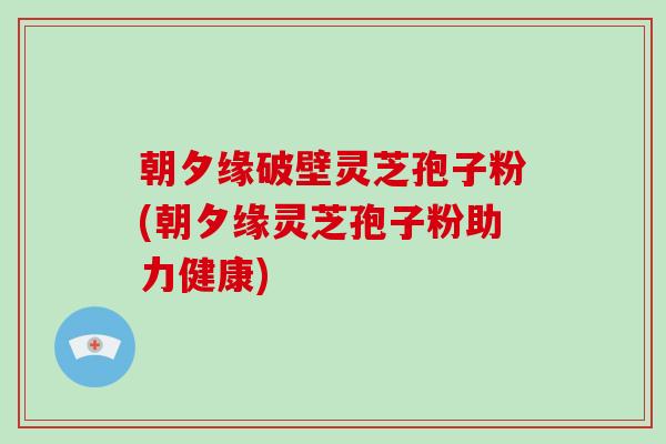 朝夕缘破壁灵芝孢子粉(朝夕缘灵芝孢子粉助力健康)-第1张图片-破壁灵芝孢子粉研究指南 朝夕缘破壁灵芝孢子粉(朝夕缘灵芝孢子粉助力健康)-第1张图片-破壁灵芝孢子粉研究指南