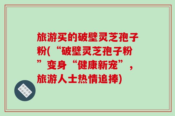 旅游买的破壁灵芝孢子粉(“破壁灵芝孢子粉”变身“健康新宠”,旅游人士热情追捧)-第1张图片-破壁灵芝孢子粉研究指南 旅游买的破壁灵芝孢子粉(“破壁灵芝孢子粉”变身“健康新宠”,旅游人士热情追捧)-第1张图片-破壁灵芝孢子粉研究指南