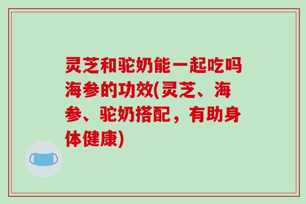 灵芝和驼奶能一起吃吗海参的功效(灵芝、海参、驼奶搭配,有助身体健康)-第1张图片-破壁灵芝孢子粉研究指南 灵芝和驼奶能一起吃吗海参的功效(灵芝、海参、驼奶搭配,有助身体健康)-第1张图片-破壁灵芝孢子粉研究指南