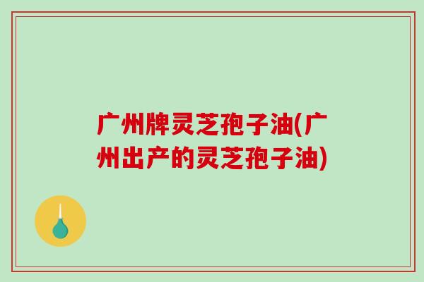 广州牌灵芝孢子油(广州出产的灵芝孢子油)-第1张图片-破壁灵芝孢子粉研究指南 广州牌灵芝孢子油(广州出产的灵芝孢子油)-第1张图片-破壁灵芝孢子粉研究指南