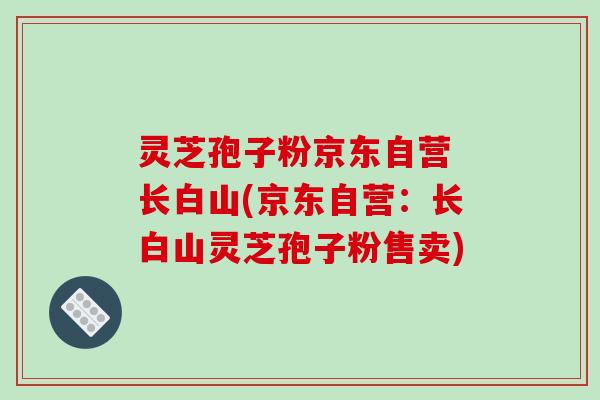 灵芝孢子粉京东自营 长白山(京东自营：长白山灵芝孢子粉售卖)-第1张图片-破壁灵芝孢子粉研究指南