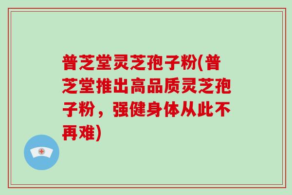 普芝堂灵芝孢子粉(普芝堂推出高品质灵芝孢子粉，强健身体从此不再难)-第1张图片-破壁灵芝孢子粉研究指南