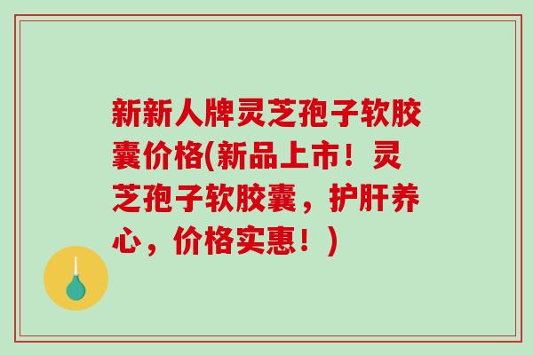 新新人牌灵芝孢子软胶囊价格(新品上市!灵芝孢子软胶囊,护肝养心,价格实惠!)-第1张图片-破壁灵芝孢子粉研究指南 新新人牌灵芝孢子软胶囊价格(新品上市!灵芝孢子软胶囊,护肝养心,价格实惠!)-第1张图片-破壁灵芝孢子粉研究指南