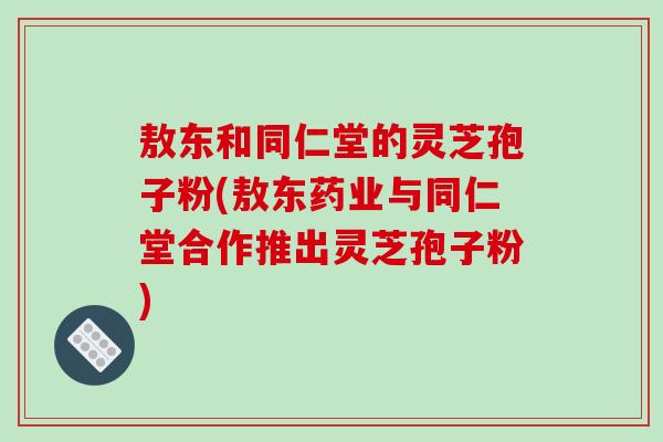 敖东和同仁堂的灵芝孢子粉(敖东药业与同仁堂合作推出灵芝孢子粉)-第1张图片-破壁灵芝孢子粉研究指南 敖东和同仁堂的灵芝孢子粉(敖东药业与同仁堂合作推出灵芝孢子粉)-第1张图片-破壁灵芝孢子粉研究指南