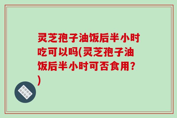 灵芝孢子油饭后半小时吃可以吗(灵芝孢子油饭后半小时可否食用?)-第1张图片-破壁灵芝孢子粉研究指南 灵芝孢子油饭后半小时吃可以吗(灵芝孢子油饭后半小时可否食用?)-第1张图片-破壁灵芝孢子粉研究指南