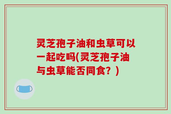 灵芝孢子油和虫草可以一起吃吗(灵芝孢子油与虫草能否同食?)-第1张图片-破壁灵芝孢子粉研究指南 灵芝孢子油和虫草可以一起吃吗(灵芝孢子油与虫草能否同食?)-第1张图片-破壁灵芝孢子粉研究指南