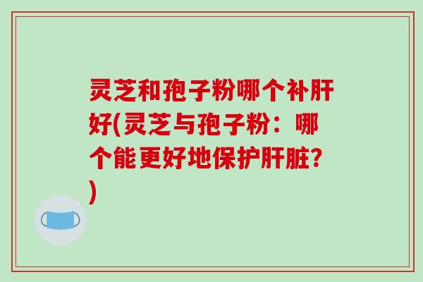 灵芝和孢子粉哪个补肝好(灵芝与孢子粉:哪个能更好地保护肝脏?)-第1张图片-破壁灵芝孢子粉研究指南 灵芝和孢子粉哪个补肝好(灵芝与孢子粉:哪个能更好地保护肝脏?)-第1张图片-破壁灵芝孢子粉研究指南