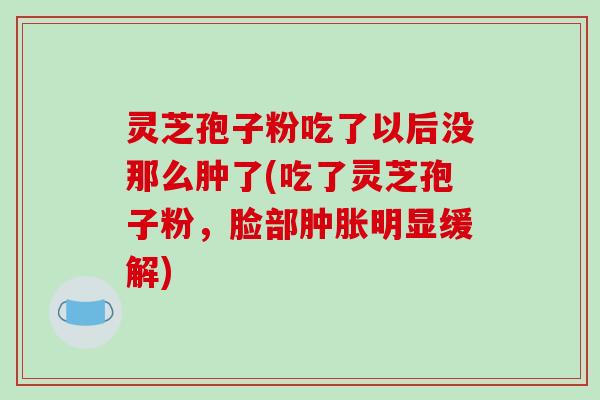 灵芝孢子粉吃了以后没那么肿了(吃了灵芝孢子粉,脸部肿胀明显缓解)-第1张图片-破壁灵芝孢子粉研究指南 灵芝孢子粉吃了以后没那么肿了(吃了灵芝孢子粉,脸部肿胀明显缓解)-第1张图片-破壁灵芝孢子粉研究指南