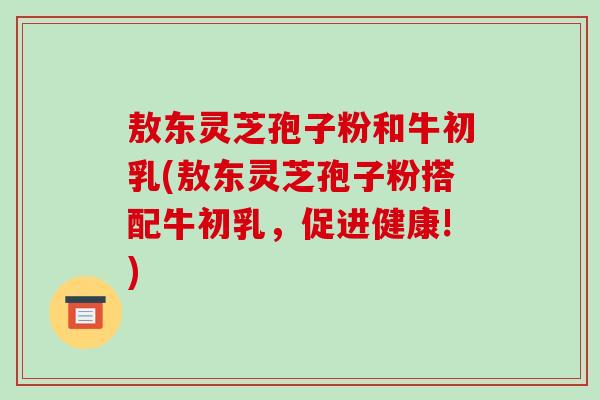 敖东灵芝孢子粉和牛初乳(敖东灵芝孢子粉搭配牛初乳,促进健康!)-第1张图片-破壁灵芝孢子粉研究指南 敖东灵芝孢子粉和牛初乳(敖东灵芝孢子粉搭配牛初乳,促进健康!)-第1张图片-破壁灵芝孢子粉研究指南