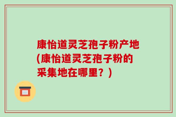 康怡道灵芝孢子粉产地(康怡道灵芝孢子粉的采集地在哪里？)-第1张图片-破壁灵芝孢子粉研究指南