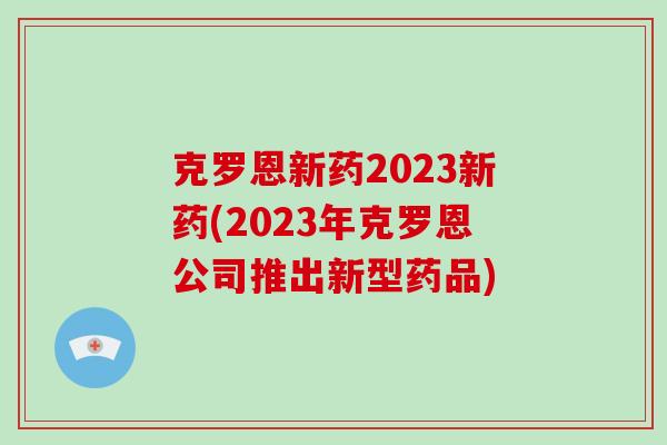 克罗恩新药2023新药(2023年克罗恩公司推出新型药品)-第1张图片-破壁灵芝孢子粉研究指南 克罗恩新药2023新药(2023年克罗恩公司推出新型药品)-第1张图片-破壁灵芝孢子粉研究指南