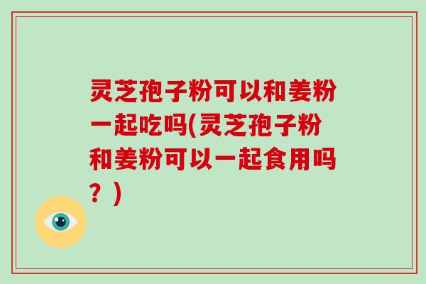 灵芝孢子粉可以和姜粉一起吃吗(灵芝孢子粉和姜粉可以一起食用吗?)-第1张图片-破壁灵芝孢子粉研究指南 灵芝孢子粉可以和姜粉一起吃吗(灵芝孢子粉和姜粉可以一起食用吗?)-第1张图片-破壁灵芝孢子粉研究指南