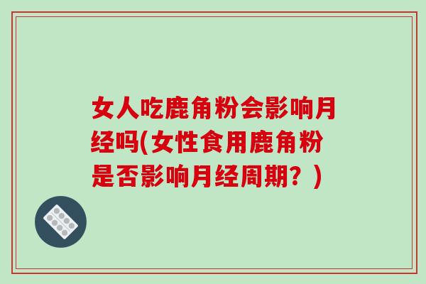 女人吃鹿角粉会影响月经吗(女性食用鹿角粉是否影响月经周期?)-第1张图片-破壁灵芝孢子粉研究指南 女人吃鹿角粉会影响月经吗(女性食用鹿角粉是否影响月经周期?)-第1张图片-破壁灵芝孢子粉研究指南