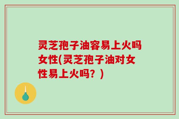 灵芝孢子油容易上火吗女性(灵芝孢子油对女性易上火吗？)-第1张图片-破壁灵芝孢子粉研究指南