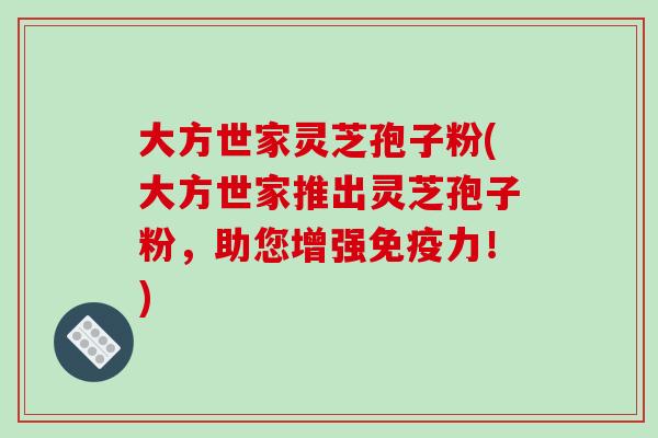 大方世家灵芝孢子粉(大方世家推出灵芝孢子粉,助您增强免疫力!)-第1张图片-破壁灵芝孢子粉研究指南 大方世家灵芝孢子粉(大方世家推出灵芝孢子粉,助您增强免疫力!)-第1张图片-破壁灵芝孢子粉研究指南