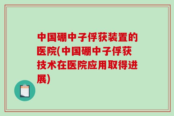 中国硼中子俘获装置的医院(中国硼中子俘获技术在医院应用取得进展)-第1张图片-破壁灵芝孢子粉研究指南 中国硼中子俘获装置的医院(中国硼中子俘获技术在医院应用取得进展)-第1张图片-破壁灵芝孢子粉研究指南