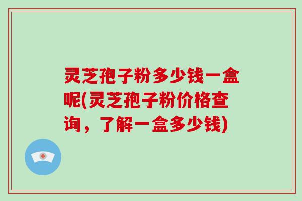 灵芝孢子粉多少钱一盒呢(灵芝孢子粉价格查询,了解一盒多少钱)-第1张图片-破壁灵芝孢子粉研究指南 灵芝孢子粉多少钱一盒呢(灵芝孢子粉价格查询,了解一盒多少钱)-第1张图片-破壁灵芝孢子粉研究指南