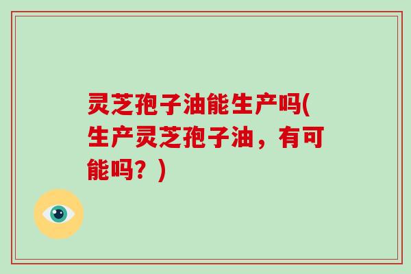 灵芝孢子油能生产吗(生产灵芝孢子油，有可能吗？)-第1张图片-破壁灵芝孢子粉研究指南