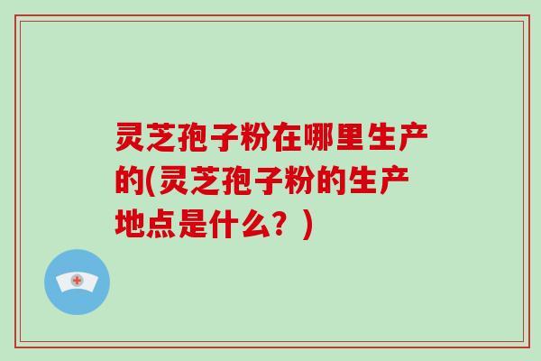 灵芝孢子粉在哪里生产的(灵芝孢子粉的生产地点是什么?)-第1张图片-破壁灵芝孢子粉研究指南 灵芝孢子粉在哪里生产的(灵芝孢子粉的生产地点是什么?)-第1张图片-破壁灵芝孢子粉研究指南