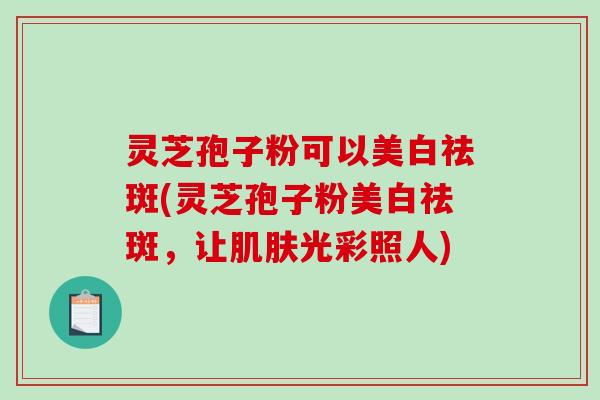 灵芝孢子粉可以美白祛斑(灵芝孢子粉美白祛斑，让肌肤光彩照人)-第1张图片-破壁灵芝孢子粉研究指南