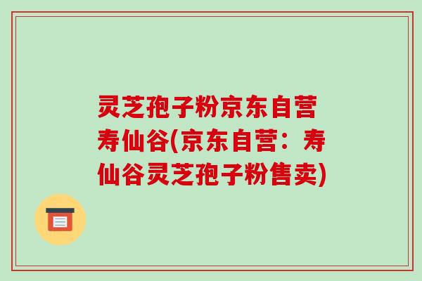 灵芝孢子粉京东自营 寿仙谷(京东自营:寿仙谷灵芝孢子粉售卖)-第1张图片-破壁灵芝孢子粉研究指南 灵芝孢子粉京东自营 寿仙谷(京东自营:寿仙谷灵芝孢子粉售卖)-第1张图片-破壁灵芝孢子粉研究指南