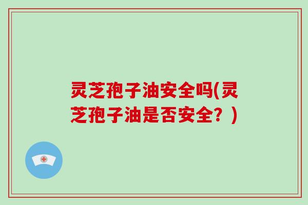 灵芝孢子油安全吗(灵芝孢子油是否安全？)-第1张图片-破壁灵芝孢子粉研究指南