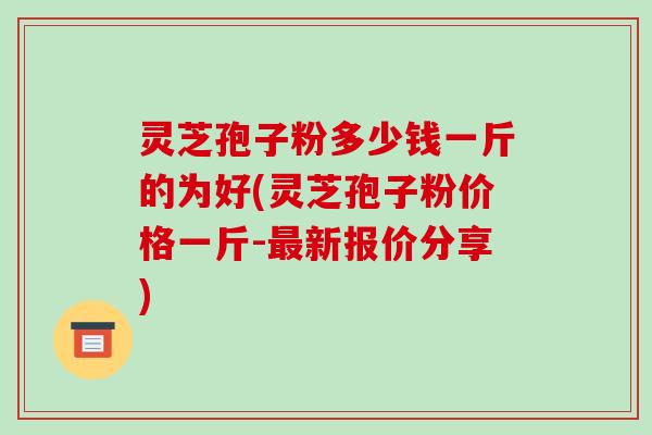 灵芝孢子粉多少钱一斤的为好(灵芝孢子粉价格一斤-最新报价分享)-第1张图片-破壁灵芝孢子粉研究指南 灵芝孢子粉多少钱一斤的为好(灵芝孢子粉价格一斤-最新报价分享)-第1张图片-破壁灵芝孢子粉研究指南