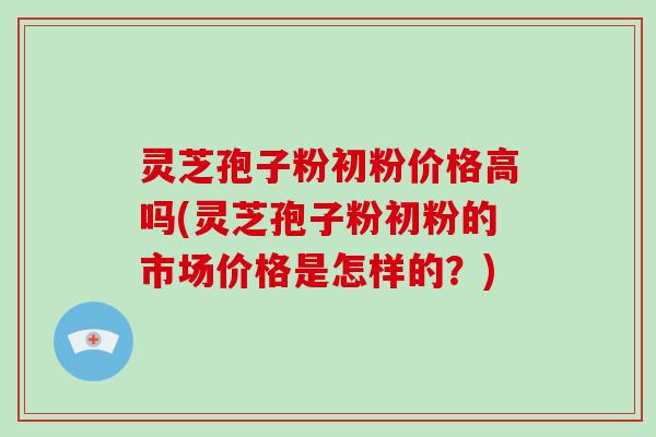 灵芝孢子粉初粉价格高吗(灵芝孢子粉初粉的市场价格是怎样的？)-第1张图片-破壁灵芝孢子粉研究指南