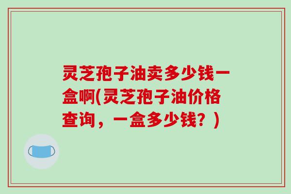 灵芝孢子油卖多少钱一盒啊(灵芝孢子油价格查询,一盒多少钱?)-第1张图片-破壁灵芝孢子粉研究指南 灵芝孢子油卖多少钱一盒啊(灵芝孢子油价格查询,一盒多少钱?)-第1张图片-破壁灵芝孢子粉研究指南