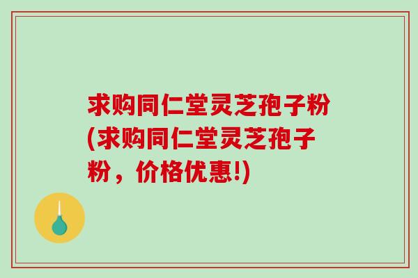 求购同仁堂灵芝孢子粉(求购同仁堂灵芝孢子粉,价格优惠!)-第1张图片-破壁灵芝孢子粉研究指南 求购同仁堂灵芝孢子粉(求购同仁堂灵芝孢子粉,价格优惠!)-第1张图片-破壁灵芝孢子粉研究指南