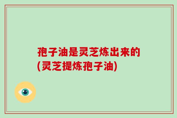 孢子油是灵芝炼出来的(灵芝提炼孢子油)-第1张图片-破壁灵芝孢子粉研究指南 孢子油是灵芝炼出来的(灵芝提炼孢子油)-第1张图片-破壁灵芝孢子粉研究指南