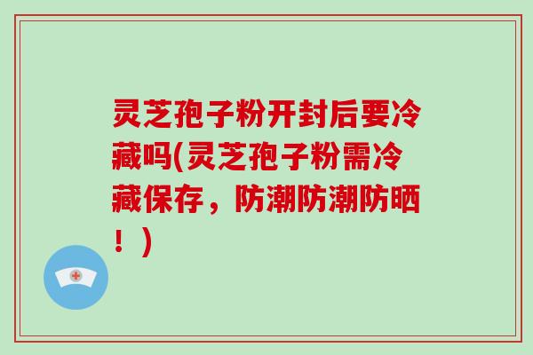 灵芝孢子粉开封后要冷藏吗(灵芝孢子粉需冷藏保存，防潮防潮防晒！)-第1张图片-破壁灵芝孢子粉研究指南