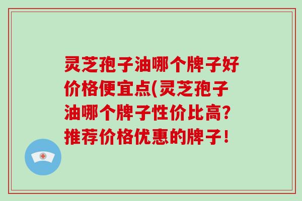 灵芝孢子油哪个牌子好价格便宜点(灵芝孢子油哪个牌子性价比高？推荐价格优惠的牌子！-第1张图片-破壁灵芝孢子粉研究指南