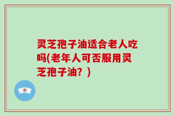 灵芝孢子油适合老人吃吗(老年人可否服用灵芝孢子油?)-第1张图片-破壁灵芝孢子粉研究指南 灵芝孢子油适合老人吃吗(老年人可否服用灵芝孢子油?)-第1张图片-破壁灵芝孢子粉研究指南