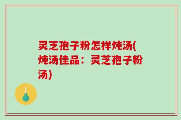 灵芝孢子粉怎样炖汤(炖汤佳品:灵芝孢子粉汤)-第1张图片-破壁灵芝孢子粉研究指南 灵芝孢子粉怎样炖汤(炖汤佳品:灵芝孢子粉汤)-第1张图片-破壁灵芝孢子粉研究指南