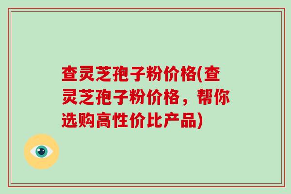 查灵芝孢子粉价格(查灵芝孢子粉价格,帮你选购高性价比产品)-第1张图片-破壁灵芝孢子粉研究指南 查灵芝孢子粉价格(查灵芝孢子粉价格,帮你选购高性价比产品)-第1张图片-破壁灵芝孢子粉研究指南