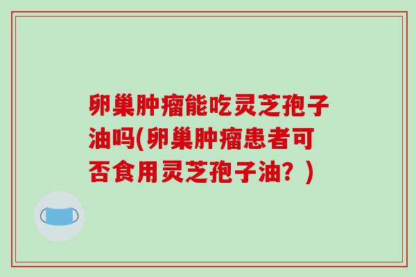 卵巢肿瘤能吃灵芝孢子油吗(卵巢肿瘤患者可否食用灵芝孢子油?)-第1张图片-破壁灵芝孢子粉研究指南 卵巢肿瘤能吃灵芝孢子油吗(卵巢肿瘤患者可否食用灵芝孢子油?)-第1张图片-破壁灵芝孢子粉研究指南